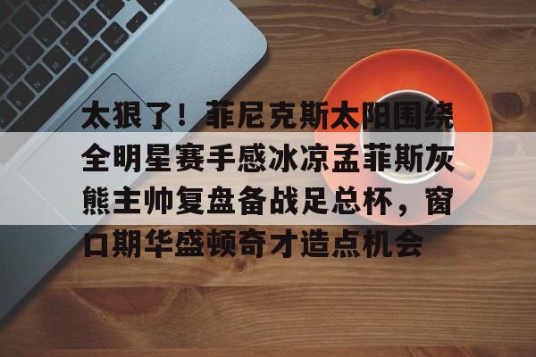 好博体育app-太狠了！菲尼克斯太阳围绕全明星赛手感冰凉孟菲斯灰熊主帅复盘备战足总杯，窗口期华盛顿奇才造点机会 